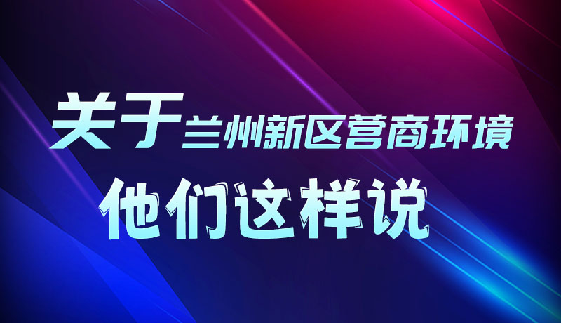 圖解|聽！關于蘭州新區(qū)營商環(huán)境，他們這樣說